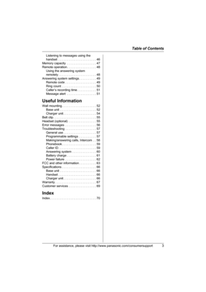 Page 3Table of Contents
For assistance, please visit http://www.panasonic.com/consumersupport3
Listening to messages using the 
handset  . . . . . . . . . . . . . . . . . . . . . . 46
Memory capacity  . . . . . . . . . . . . . . . . . 47
Remote operation . . . . . . . . . . . . . . . . . 48
Using the answering system 
remotely . . . . . . . . . . . . . . . . . . . . . . 48
Answering system settings . . . . . . . . . . 49
Remote code . . . . . . . . . . . . . . . . . . 49
Ring count  . . . . . . . . . . . . . ....