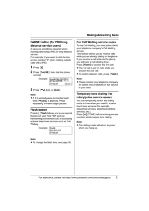 Page 21Making/Answering Calls
For assistance, please visit http://www.panasonic.com/consumersupport21
PAUSE button (for PBX/long 
distance service users)
A pause is sometimes required when 
making calls using a PBX or long distance 
service.
For example, if you need to dial the line 
access number “9” when making outside 
calls with a PBX:
1Press {9}.
2Press {PAUSE}, then dial the phone 
number.
3Press {C}, {s}, or {Call}.
Note:
LA 3.5 second pause is inserted each 
time {PA U S E} is pressed. Press 
repeatedly...