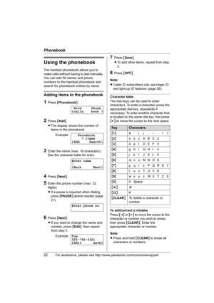 Page 22Phonebook
22For assistance, please visit http://www.panasonic.com/consumersupport
Using the phonebook
The handset phonebook allows you to 
make calls without having to dial manually. 
You can add 50 names and phone 
numbers to the handset phonebook and 
search for phonebook entries by name.
Adding items to the phonebook
1Press {Phonebook}.
2Press {Add}.
LThe display shows the number of 
items in the phonebook.
3Enter the name (max. 16 characters). 
See the character table for entry.
4Press {Next}.
5Enter...