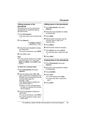 Page 23Phonebook
For assistance, please visit http://www.panasonic.com/consumersupport23
Calling someone in the 
phonebook
Phonebook items can be searched for 
alphabetically by scrolling through the 
phonebook items.
1Press {Phonebook}.
LFor quick search, you can skip to step 
3.
2Press {Search}.
3Press {V} or {^} repeatedly to display 
the desired item.
LTo exit the phonebook, press {OFF}.
4Press {C} or {s}.
Note:
LTo view a phone number over 16 digits 
long, follow steps 1 to 3, then press 
{Edit} and...