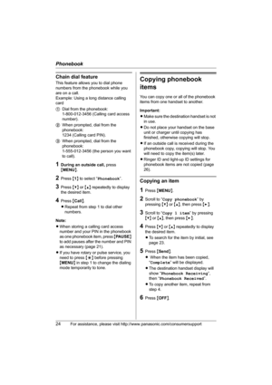 Page 24Phonebook
24For assistance, please visit http://www.panasonic.com/consumersupport
Chain dial feature
This feature allows you to dial phone 
numbers from the phonebook while you 
are on a call.
Example: Using a long distance calling 
card
1Dial from the phonebook: 
1-800-012-3456 (Calling card access 
number). 
2When prompted, dial from the 
phonebook: 
1234 (Calling card PIN).
3When prompted, dial from the 
phonebook: 
1-555-012-3456 (the person you want 
to call).
1During an outside call, press...