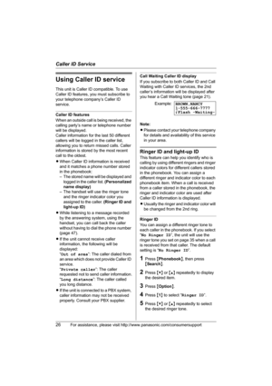 Page 26Caller ID Service
26For assistance, please visit http://www.panasonic.com/consumersupport
Using Caller ID service
This unit is Caller ID compatible. To use 
Caller ID features, you must subscribe to 
your telephone company’s Caller ID 
service.
Caller ID features
When an outside call is being received, the 
calling party’s name or telephone number 
will be displayed.
Caller information for the last 50 different 
callers will be logged in the caller list, 
allowing you to return missed calls. Caller...