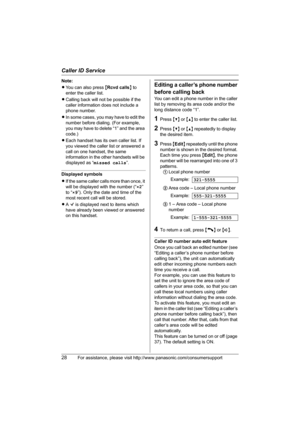 Page 28Caller ID Service
28For assistance, please visit http://www.panasonic.com/consumersupport
Note:
LYou can also press {Rcvd calls} to 
enter the caller list.
LCalling back will not be possible if the 
caller information does not include a 
phone number.
LIn some cases, you may have to edit the 
number before dialing. (For example, 
you may have to delete “1” and the area 
code.)
LEach handset has its own caller list. If 
you viewed the caller list or answered a 
call on one handset, the same 
information...