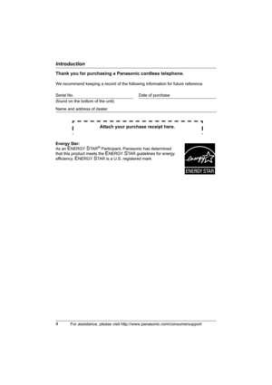 Page 4Introduction
4For assistance, please visit http://www.panasonic.com/consumersupport
Thank you for purchasing a Panasonic cordless telephone.
We recommend keeping a record of the following information for future reference.
Attach your purchase receipt here.
Serial No. Date of purchase
(found on the bottom of the unit)
Name and address of dealer
Energy Star:
As an 
ENERGY STA R® Participant, Panasonic has determined 
that this product meets the 
ENERGY STAR guidelines for energy 
efficiency. 
ENERGY STAR...