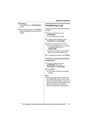 Page 31Intercom Features
For assistance, please visit http://www.panasonic.com/consumersupport31
2Handset 2:
Press {C}, {s}, or {INTERCOM} to 
answer.
3When finished talking, press {OFF} or 
place the handset on the base unit or 
charger.
Transferring a call
Outside calls can be transferred between 2 
handsets.
1During an outside call, press 
{INTERCOM}.
LThe call will be put on hold.
2To page the other handset, press 
{handset[1]} or {handset[2]}.
3Wait for the paged party to answer.
LThe paged handset user...