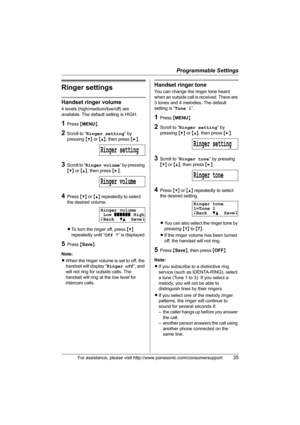 Page 35Programmable Settings
For assistance, please visit http://www.panasonic.com/consumersupport35
Ringer settings
Handset ringer volume
4 levels (high/medium/low/off) are 
available. The default setting is HIGH.
1Press {MENU}.
2Scroll to “Ringer setting” by 
pressing {V} or {^}, then press {>}.
3Scroll to “Ringer volume” by pressing 
{V} or {^}, then press {>}.
4Press {V} or {^} repeatedly to select 
the desired volume.
LTo turn the ringer off, press {V} 
repeatedly until “Off ?” is displayed.
5Press...