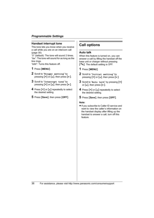 Page 36Programmable Settings
36For assistance, please visit http://www.panasonic.com/consumersupport
Handset interrupt tone
This tone lets you know when you receive 
a call while you are on an intercom call 
(page 30).
“2” (default): The tone will sound 2 times.
“On”: The tone will sound for as long as the 
line rings.
“Off”: Turns this feature off.
1Press {MENU}.
2Scroll to “Ringer setting” by 
pressing {V} or {^}, then press {>}.
3Scroll to “Interrupt tone” by 
pressing {V} or {^}, then press {>}.
4Press {V}...