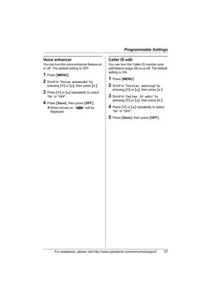 Page 37Programmable Settings
For assistance, please visit http://www.panasonic.com/consumersupport37
Voice enhancer
You can turn the voice enhancer feature on 
or off. The default setting is OFF.
1Press {MENU}.
2Scroll to “Voice enhancer” by 
pressing {V} or {^}, then press {>}.
3Press {V} or {^} repeatedly to select 
“On” or “Off”.
4Press {Save}, then press {OFF}.
LWhen turned on, “J” will be 
displayed.
Caller ID edit
You can turn the Caller ID number auto 
edit feature (page 28) on or off. The default...