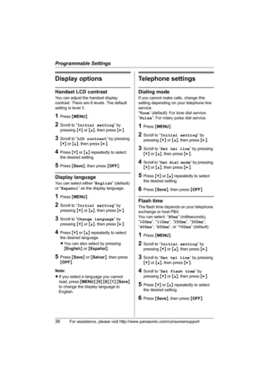 Page 38Programmable Settings
38For assistance, please visit http://www.panasonic.com/consumersupport
Display options
Handset LCD contrast
You can adjust the handset display 
contrast. There are 6 levels. The default 
setting is level 3.
1Press {MENU}.
2Scroll to “Initial setting” by 
pressing {V} or {^}, then press {>}.
3Scroll to “LCD contrast” by pressing 
{V} or {^}, then press {>}.
4Press {V} or {^} repeatedly to select 
the desired setting.
5Press {Save}, then press {OFF}.
Display language
You can select...