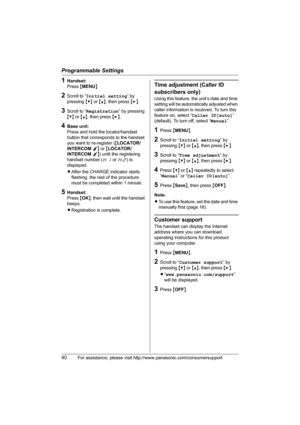 Page 40Programmable Settings
40For assistance, please visit http://www.panasonic.com/consumersupport
1Handset:
Press {MENU}.
2Scroll to “Initial setting” by 
pressing {V} or {^}, then press {>}.
3Scroll to “Registration” by pressing 
{V} or {^}, then press {>}.
4Base unit:
Press and hold the locator/handset 
button that corresponds to the handset 
you want to re-register ({LOCATOR/
INTERCOM 1} or {LOCATOR/
INTERCOM 2}) until the registering 
handset number (H1 or H2) is 
displayed.
LAfter the CHARGE indicator...