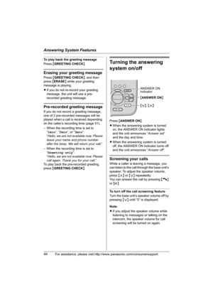 Page 44Answering System Features
44For assistance, please visit http://www.panasonic.com/consumersupport
To play back the greeting message
Press {GREETING CHECK}.
Erasing your greeting message
Press {GREETING CHECK}, and then 
press {ERASE} while your greeting 
message is playing.
LIf you do not re-record your greeting 
message, the unit will use a pre-
recorded greeting message.
Pre-recorded greeting message
If you do not record a greeting message, 
one of 2 pre-recorded messages will be 
played when a call is...