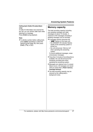 Page 47Answering System Features
For assistance, please visit http://www.panasonic.com/consumersupport47
Calling back (Caller ID subscribers 
only)
If Caller ID information was received for 
the call, you can call the caller back while 
listening to a message.
Press {Call} during playback.
Note:
LTo edit the number before calling back, 
press {Edit} repeatedly to select the 
desired format (page 28), then press 
{Call}, {C}, or {s}.Memory capacity
The total recording capacity (including 
your greeting message...