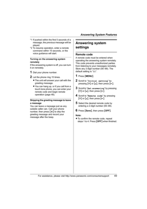 Page 49Answering System Features
For assistance, please visit http://www.panasonic.com/consumersupport49
*1 If pushed within the first 5 seconds of a 
message, the previous message will be 
played.
*2 To resume operation, enter a remote 
command within 15 seconds, or the 
voice guidance will start.
Turning on the answering system 
remotely
If the answering system is off, you can turn 
it on remotely.
1Dial your phone number.
2Let the phone ring 15 times.
LThe unit will answer your call with the 
greeting...