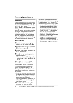 Page 50Answering System Features
50For assistance, please visit http://www.panasonic.com/consumersupport
Ring count
You can change the number of times the 
phone rings before the unit answers calls. 
You can select “2”, “3”, “4” (default), “5”, 
“6”, “7”, or “Toll saver”.
“Toll saver”: The unit answers on the 
2nd ring when new messages have been 
recorded, and on the 4th ring when there 
are no new messages. If you call your 
phone from outside to listen to new 
messages (page 48), you will know that 
there...