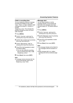 Page 51Answering System Features
For assistance, please visit http://www.panasonic.com/consumersupport51
Caller’s recording time
You can change the maximum message 
recording time allotted to each caller.
“1min”, “2min”, or “3min” (default): Caller 
messages are limited to 1 minute to 3 
minutes.
“Greeting only”: The unit plays the 
greeting message but does not record 
caller messages.
1Press {MENU}.
2Scroll to “Initial setting” by 
pressing {V} or {^}, then press {>}.
3Scroll to “Set answering” by pressing...