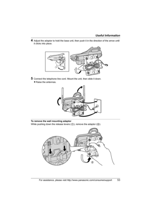 Page 53Useful Information
For assistance, please visit http://www.panasonic.com/consumersupport53
4Adjust the adaptor to hold the base unit, then push it in the direction of the arrow until 
it clicks into place.
5Connect the telephone line cord. Mount the unit, then slide it down.
LRaise the antennas.
To remove the wall mounting adaptor
While pushing down the release levers (1), remove the adaptor (2).
2
TG5436(e).book  Page 53  Friday, March 25, 2005  5:40 PM 