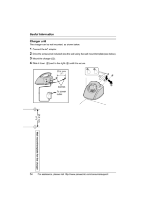 Page 54Useful Information
54For assistance, please visit http://www.panasonic.com/consumersupport
Wall mount template for the charger
25.4 mm 
(1)
Charger unit
The charger can be wall mounted, as shown below.
1Connect the AC adaptor.
2Drive the screws (not included) into the wall using the wall mount template (see below).
3Mount the charger (1).
4Slide it down (2) and to the right (3) until it is secure.
1
2
3
25.4 mm
Screws
To power
outlet(1)
TG5436(e).book  Page 54  Friday, March 25, 2005  5:40 PM 