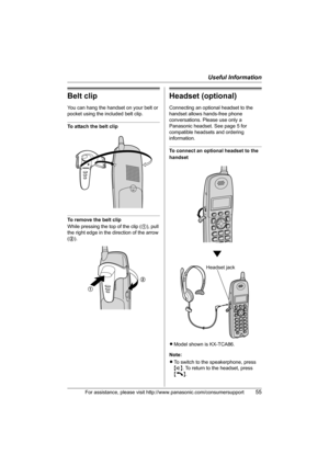 Page 55Useful Information
For assistance, please visit http://www.panasonic.com/consumersupport55
Belt clip
You can hang the handset on your belt or 
pocket using the included belt clip.
To attach the belt clip
To remove the belt clip
While pressing the top of the clip (1), pull 
the right edge in the direction of the arrow 
(2).
Headset (optional)
Connecting an optional headset to the 
handset allows hands-free phone 
conversations. Please use only a 
Panasonic headset. See page 5 for 
compatible headsets and...