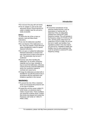 Page 7Introduction
For assistance, please visit http://www.panasonic.com/consumersupport7
LDo not touch the plug with wet hands.
LThe AC adaptor is used as the main 
disconnect device. Ensure that the AC 
outlet is installed near the unit and is 
easily accessible.
Battery
To reduce the risk of fire or injury to 
persons, read and follow these 
instructions.
LUse only the battery(ies) specified.
LDo not dispose of the battery(ies) in a 
fire. They may explode. Check with local 
waste management codes for...