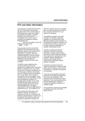 Page 63Useful Information
For assistance, please visit http://www.panasonic.com/consumersupport63
FCC and other information
This equipment complies with Part 68 of 
the FCC rules and the requirements 
adopted by the ACTA. On the bottom of 
this equipment is a label that contains, 
among other information, a product 
identifier in the format US:ACJ----------.
If requested, this number must be 
provided to the telephone company.
L Registration No
    ............(found on the bottom of the unit)
L Ringer...