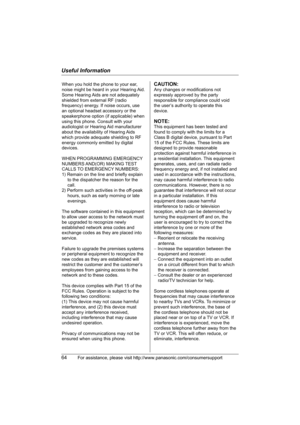 Page 64Useful Information
64For assistance, please visit http://www.panasonic.com/consumersupport
When you hold the phone to your ear, 
noise might be heard in your Hearing Aid. 
Some Hearing Aids are not adequately 
shielded from external RF (radio 
frequency) energy. If noise occurs, use 
an optional headset accessory or the 
speakerphone option (if applicable) when 
using this phone. Consult with your 
audiologist or Hearing Aid manufacturer 
about the availability of Hearing Aids 
which provide adequate...