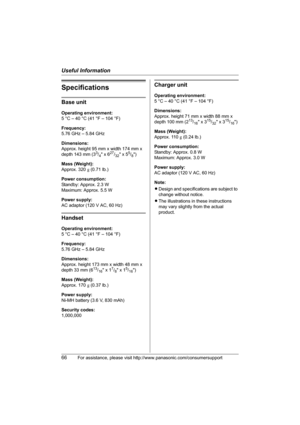 Page 66Useful Information
66For assistance, please visit http://www.panasonic.com/consumersupport
Specifications
Base unit
Operating environment:
5 °C – 40 °C (41 °F – 104 °F)
Frequency:
5.76 GHz – 5.84 GHz
Dimensions:
Approx. height 95 mm x width 174 mm x 
depth 143 mm (3
3/4 x 627/32 x 55/8)
Mass (Weight):
Approx. 320 g (0.71 lb.)
Power consumption:
Standby: Approx. 2.3 W
Maximum: Approx. 5.5 W
Power supply:
AC adaptor (120 V AC, 60 Hz)
Handset
Operating environment:
5 °C – 40 °C (41 °F – 104 °F)
Frequency:...