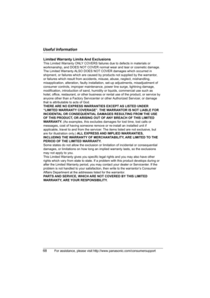 Page 68Useful Information
68For assistance, please visit http://www.panasonic.com/consumersupport
Limited Warranty Limits And Exclusions
This Limited Warranty ONLY COVERS failures due to defects in materials or 
workmanship, and DOES NOT COVER normal wear and tear or cosmetic damage. 
The Limited Warranty ALSO DOES NOT COVER damages which occurred in 
shipment, or failures which are caused by products not supplied by the warrantor, 
or failures which result from accidents, misuse, abuse, neglect, mishandling,...