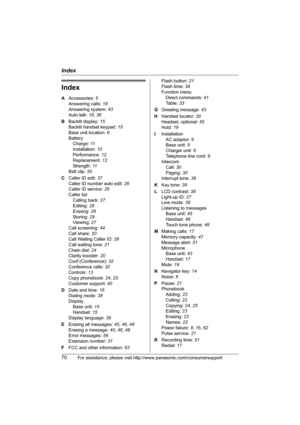 Page 70Index
70For assistance, please visit http://www.panasonic.com/consumersupport
Index
A Accessories: 5
Answering calls: 18
Answering system: 43
Auto talk: 18, 36
B Backlit display: 15
Backlit handset keypad: 15
Base unit location: 8
Battery
Charge: 11
Installation: 10
Performance: 12
Replacement: 12
Strength: 11
Belt clip: 55
C Caller ID edit: 37
Caller ID number auto edit: 28
Caller ID service: 26
Caller list
Calling back: 27
Editing: 28
Erasing: 29
Storing: 29
Viewing: 27
Call screening: 44
Call share:...
