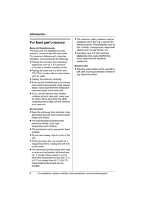 Page 8Introduction
8For assistance, please visit http://www.panasonic.com/consumersupport
For best performance
Base unit location/noise
The base unit and handset use radio 
waves to communicate with each other.
For maximum distance and noise-free 
operation, we recommend the following:
LPlacing the unit away from electrical 
appliances such as a TV, personal 
computer or another cordless phone.
LPlacing the base unit in a HIGH and 
CENTRAL location with no obstructions 
such as walls.
LRaising the antennas...