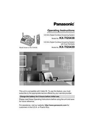 Page 1This unit is compatible with Caller ID. To use this feature, you must 
subscribe to the appropriate service offered by your service provider.
Please read these Operating Instructions before using the unit and save 
for future reference.
For assistance, visit our website: http://www.panasonic.com for 
customers in the U.S.A. or Puerto Rico.
Charge the battery for 6 hours before initial use.
5.8 GHz Digital Cordless Answering System
Model No. 
KX-TG5438
Operating Instructions
5.8 GHz Digital Cordless...