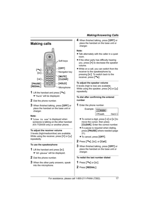 Page 17Making/Answering Calls
For assistance, please call 1-800-211-PANA (7262).17
Making calls
1Lift the handset and press {C}.
L“Talk” will be displayed.
2Dial the phone number.
3When finished talking, press {OFF} or 
place the handset on the base unit or 
charger.
Note:
L“Line in use” is displayed when 
someone is talking on the other handset 
(KX-TG5439 only) or another phone.
To adjust the receiver volume
3 levels (high/medium/low) are available.
While using the receiver, press {V} or {^} 
repeatedly.
To...