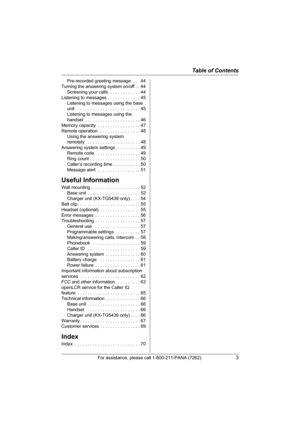 Page 3Table of Contents
For assistance, please call 1-800-211-PANA (7262).3
Pre-recorded greeting message  . . . 44
Turning the answering system on/off . . 44
Screening your calls  . . . . . . . . . . . . 44
Listening to messages . . . . . . . . . . . . . 45
Listening to messages using the base 
unit   . . . . . . . . . . . . . . . . . . . . . . . . . 45
Listening to messages using the 
handset  . . . . . . . . . . . . . . . . . . . . . . 46
Memory capacity  . . . . . . . . . . . . . . . . . 47
Remote...