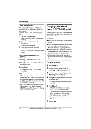 Page 24Phonebook
24For assistance, please call 1-800-211-PANA (7262).
Chain dial feature
This feature allows you to dial phone 
numbers from the phonebook while you 
are on a call.
Example: Using a long distance calling 
card
1Dial from the phonebook: 
1-800-012-3456 (Calling card access 
number). 
2When prompted, dial from the 
phonebook: 
1234 (Calling card PIN).
3When prompted, dial from the 
phonebook: 
1-555-012-3456 (the person you want 
to call).
1During an outside call, press 
{MENU}.
2Press {1} to...