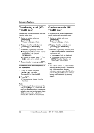 Page 32Intercom Features
32For assistance, please call 1-800-211-PANA (7262).
Transferring a call (KX-
TG5439 only)
Outside calls can be transferred from one 
handset to the other.
1During an outside call, press 
{INTERCOM}.
LThe call will be put on hold.
2To page the other handset, press 
{handset[1]} or {handset[2]}.
3Wait for the paged party to answer.
LThe paged handset user can answer 
by pressing {C}, {s}, or 
{INTERCOM}.
LIf there is no answer, press {C} or 
{s} to return to the outside call.
4To...