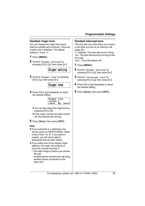 Page 35Programmable Settings
For assistance, please call 1-800-211-PANA (7262).35
Handset ringer tone
You can change the ringer tone heard 
when an outside call is received. There are 
3 tones and 4 melodies. The default 
setting is “Tone 1”.
1Press {MENU}.
2Scroll to “Ringer setting” by 
pressing {V} or {^}, then press {>}.
3Scroll to “Ringer tone” by pressing 
{V} or {^}, then press {>}.
4Press {V} or {^} repeatedly to select 
the desired setting.
LYou can also select the ringer tone by 
pressing {1} to {7}....