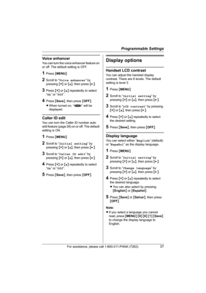 Page 37Programmable Settings
For assistance, please call 1-800-211-PANA (7262).37
Voice enhancer
You can turn the voice enhancer feature on 
or off. The default setting is OFF.
1Press {MENU}.
2Scroll to “Voice enhancer” by 
pressing {V} or {^}, then press {>}.
3Press {V} or {^} repeatedly to select 
“On” or “Off”.
4Press {Save}, then press {OFF}.
LWhen turned on, “J” will be 
displayed.
Caller ID edit
You can turn the Caller ID number auto 
edit feature (page 28) on or off. The default 
setting is ON.
1Press...