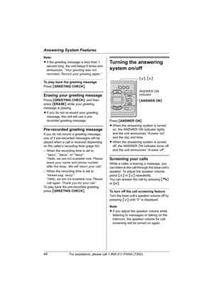 Page 44Answering System Features
44For assistance, please call 1-800-211-PANA (7262).
Note:
LIf the greeting message is less than 1 
second long, the unit beeps 6 times and 
announces, “Your greeting was not 
recorded. Record your greeting again.”
To play back the greeting message
Press {GREETING CHECK}.
Erasing your greeting message
Press {GREETING CHECK}, and then 
press {ERASE} while your greeting 
message is playing.
LIf you do not re-record your greeting 
message, the unit will use a pre-
recorded greeting...