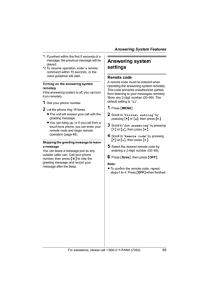 Page 49Answering System Features
For assistance, please call 1-800-211-PANA (7262).49
*1 If pushed within the first 5 seconds of a 
message, the previous message will be 
played.
*2 To resume operation, enter a remote 
command within 15 seconds, or the 
voice guidance will start.
Turning on the answering system 
remotely
If the answering system is off, you can turn 
it on remotely.
1Dial your phone number.
2Let the phone ring 15 times.
LThe unit will answer your call with the 
greeting message.
LYou can hang...