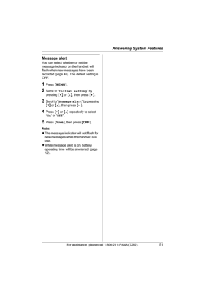 Page 51Answering System Features
For assistance, please call 1-800-211-PANA (7262).51
Message alert
You can select whether or not the 
message indicator on the handset will 
flash when new messages have been 
recorded (page 45). The default setting is 
OFF.
1Press {MENU}.
2Scroll to “Initial setting” by 
pressing {V} or {^}, then press {>}.
3Scroll to “Message alert” by pressing 
{V} or {^}, then press {>}.
4Press {V} or {^} repeatedly to select 
“On” or “Off”.
5Press {Save}, then press {OFF}.
Note:
LThe...
