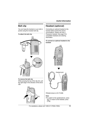 Page 55Useful Information
For assistance, please call 1-800-211-PANA (7262).55
Belt clip
You can hang the handset on your belt or 
pocket using the included belt clip.
To attach the belt clip
To remove the belt clip
While pressing the top of the clip (1), pull 
the right edge in the direction of the arrow 
(2).
Headset (optional)
Connecting an optional headset to the 
handset allows hands-free phone 
conversations. Please use only a 
Panasonic headset. See page 5 for 
compatible headsets and ordering...