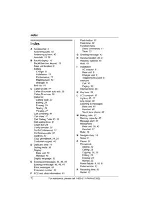 Page 70Index
70For assistance, please call 1-800-211-PANA (7262).
Index
A Accessories: 5
Answering calls: 18
Answering system: 43
Auto talk: 18, 36
B Backlit display: 15
Backlit handset keypad: 15
Base unit location: 8
Battery
Charge: 11
Installation: 10
Performance: 12
Replacement: 12
Strength: 11
Belt clip: 55
C Caller ID edit: 37
Caller ID number auto edit: 28
Caller ID service: 26
Caller list
Calling back: 27
Editing: 28
Erasing: 29
Storing: 29
Viewing: 27
Call screening: 44
Call share: 20
Call Waiting...