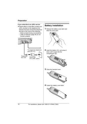 Page 10Preparation
10For assistance, please call 1-800-211-PANA (7262).
If you subscribe to an xDSL service
LPlease attach a noise filter (contact your 
xDSL provider) to the telephone line 
between the base unit and the telephone 
line jack in the event of the following:
– Noise is heard during conversations.
– Caller ID features (page 26) do not 
function properly.Battery installation
1Release the battery cover latch and 
slide the cover open.
2Insert the battery (1), and press it 
down until it snaps into...