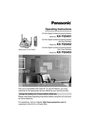 Page 1This unit is compatible with Caller ID. To use this feature, you must 
subscribe to the appropriate service offered by your service provider.
Please read these Operating Instructions before using the unit and save 
for future reference.
For assistance, visit our website: http://www.panasonic.com for 
customers in the U.S.A. or Puerto Rico.
Charge the battery for 6 hours before initial use.
5.8 GHz Digital Cordless Answering System
Model No. 
KX-TG5451
Operating Instructions
5.8 GHz Digital Cordless...