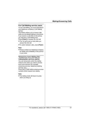 Page 21Making/Answering Calls
For assistance, please call 1-800-211-PANA (7262).21
For Call Waiting service users
To use Call Waiting, you must subscribe to 
your telephone company’s Call Waiting 
service.
This feature allows you to receive calls 
while you are already talking on the phone. 
If you receive a call while on the phone, 
you will hear a Call Waiting tone. 
Press {Flash} to answer the 2nd call.
LThe 1st call is put on hold while you 
answer the 2nd call.
LTo switch between calls, press {Flash}....