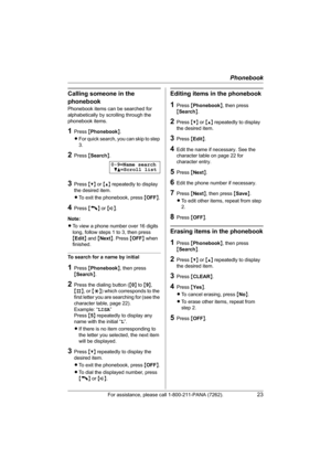 Page 23Phonebook
For assistance, please call 1-800-211-PANA (7262).23
Calling someone in the 
phonebook
Phonebook items can be searched for 
alphabetically by scrolling through the 
phonebook items.
1Press {Phonebook}.
LFor quick search, you can skip to step 
3.
2Press {Search}.
3Press {V} or {^} repeatedly to display 
the desired item.
LTo exit the phonebook, press {OFF}.
4Press {C} or {s}.
Note:
LTo view a phone number over 16 digits 
long, follow steps 1 to 3, then press 
{Edit} and {Next}. Press {OFF} when...