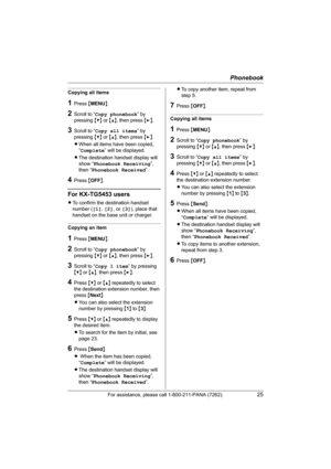 Page 25Phonebook
For assistance, please call 1-800-211-PANA (7262).25
Copying all items
1Press {MENU}.
2Scroll to “Copy phonebook” by 
pressing {V} or {^}, then press {>}.
3Scroll to “Copy all items” by 
pressing {V} or {^}, then press {>}.
LWhen all items have been copied, 
“Complete” will be displayed.
LThe destination handset display will 
show “Phonebook Receiving”, 
then “Phonebook Received”.
4Press {OFF}.
For KX-TG5453 users
LTo confirm the destination handset 
number ([1], [2], or [3]), place that...