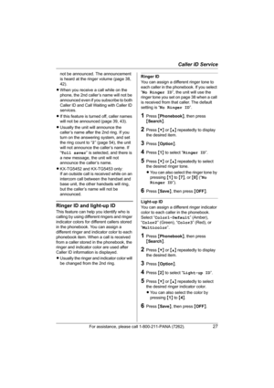 Page 27Caller ID Service
For assistance, please call 1-800-211-PANA (7262).27
not be announced. The announcement 
is heard at the ringer volume (page 38, 
42).
LWhen you receive a call while on the 
phone, the 2nd caller’s name will not be 
announced even if you subscribe to both 
Caller ID and Call Waiting with Caller ID 
services.
LIf this feature is turned off, caller names 
will not be announced (page 39, 43).
LUsually the unit will announce the 
caller’s name after the 2nd ring. If you 
turn on the...