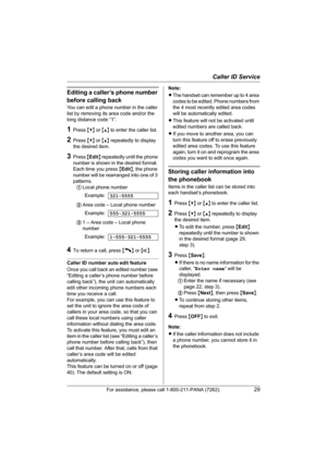 Page 29Caller ID Service
For assistance, please call 1-800-211-PANA (7262).29
Editing a caller’s phone number 
before calling back
You can edit a phone number in the caller 
list by removing its area code and/or the 
long distance code “1”.
1Press {V} or {^} to enter the caller list.
2Press {V} or {^} repeatedly to display 
the desired item.
3Press {Edit} repeatedly until the phone 
number is shown in the desired format. 
Each time you press {Edit}, the phone 
number will be rearranged into one of 3 
patterns....