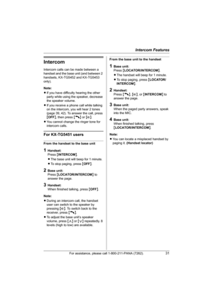 Page 31Intercom Features
For assistance, please call 1-800-211-PANA (7262).31
Intercom
Intercom calls can be made between a 
handset and the base unit (and between 2 
handsets, KX-TG5452 and KX-TG5453 
only).
Note:
LIf you have difficulty hearing the other 
party while using the speaker, decrease 
the speaker volume.
LIf you receive a phone call while talking 
on the intercom, you will hear 2 tones 
(page 39, 42). To answer the call, press 
{OFF}, then press {C} or {s}.
LYou cannot change the ringer tone for...