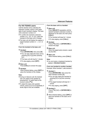Page 33Intercom Features
For assistance, please call 1-800-211-PANA (7262).33
For KX-TG5453 users
Call the desired unit by selecting the 
extension number, shown in the upper 
right of each handset’s display. The base 
unit’s extension number is 0.
LTo confirm the handset’s extension 
number ([1], [2], or [3]), place the 
handset on the base unit or charger.
LThe base unit will display the paging or 
paged handset number (H1, H2, or 
H3).
From the handset to the base unit
1Handset:
Press {INTERCOM}, then press...